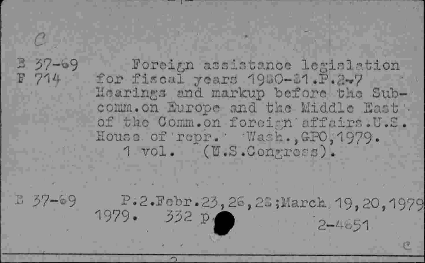 ﻿2 97-^9
P 714
foreign assistance legislation for fiscal years 19*0-21 .P.£-»7 Hearings and markup before the Subcomm, on Europe and the Middle East'' of the Comm.on foreign affairs .U.S . House of repr. ' 'Wash.,GPO,1979«
1 vol. (U.S.Congress).
37-09
P.2.Pobr.29,26,23;March 19,20,1979
1979	*
2-4051